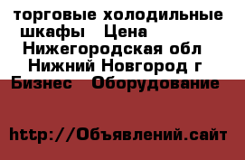 торговые холодильные шкафы › Цена ­ 11 000 - Нижегородская обл., Нижний Новгород г. Бизнес » Оборудование   